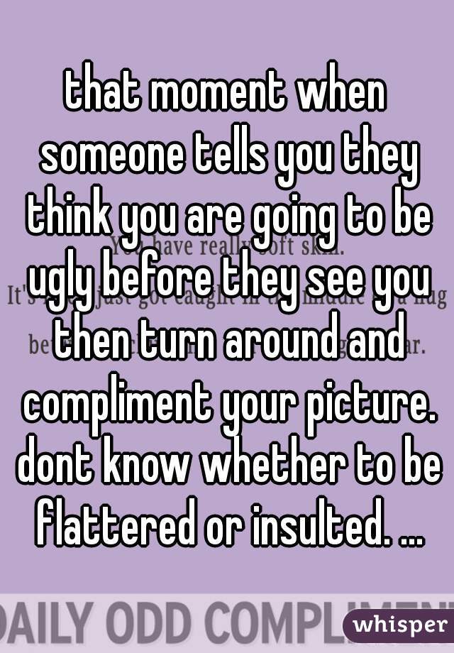 that moment when someone tells you they think you are going to be ugly before they see you then turn around and compliment your picture. dont know whether to be flattered or insulted. ...