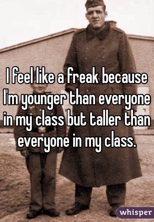 I feel like a freak because I'm younger than everyone in my class but taller than everyone in my class. 