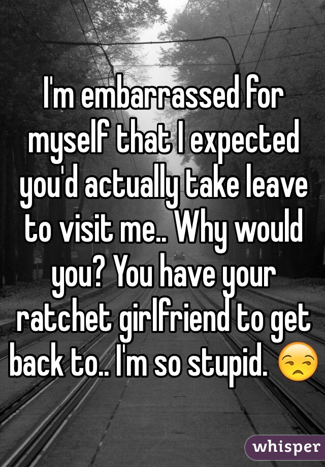 I'm embarrassed for myself that I expected you'd actually take leave to visit me.. Why would you? You have your ratchet girlfriend to get back to.. I'm so stupid. 😒