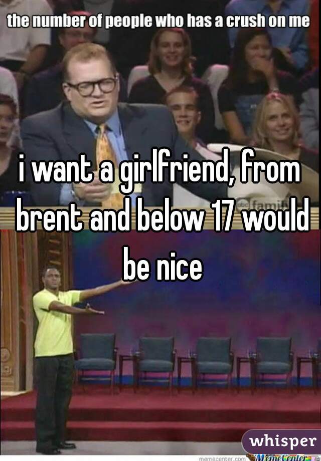 i want a girlfriend, from brent and below 17 would be nice