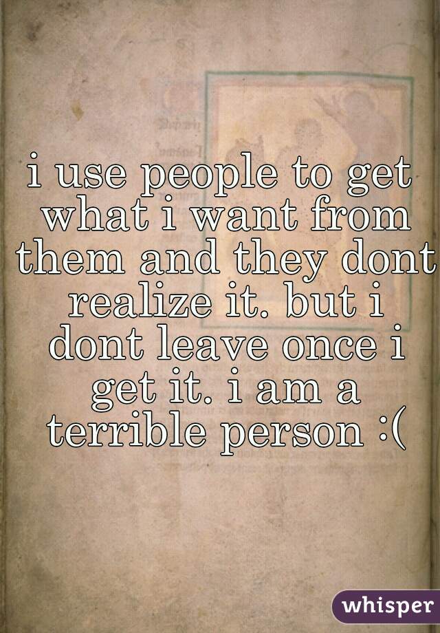 i use people to get what i want from them and they dont realize it. but i dont leave once i get it. i am a terrible person :(