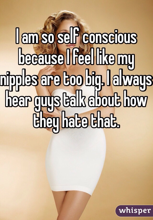 I am so self conscious because I feel like my nipples are too big. I always hear guys talk about how they hate that. 