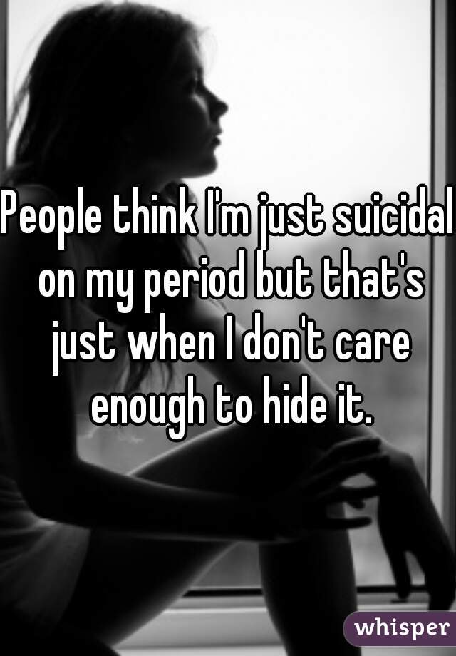 People think I'm just suicidal on my period but that's just when I don't care enough to hide it.