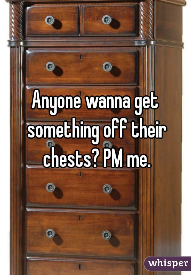 Anyone wanna get something off their chests? PM me.