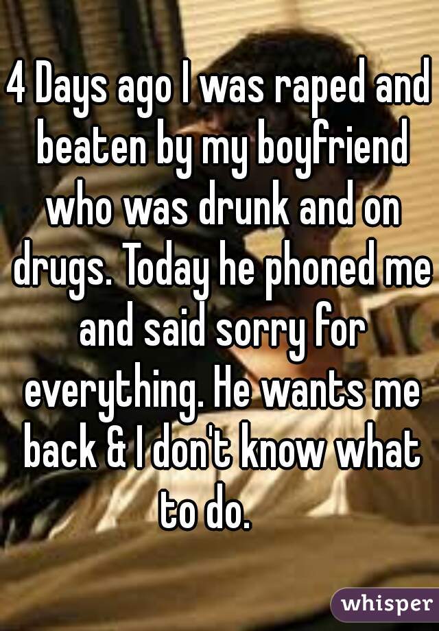 4 Days ago I was raped and beaten by my boyfriend who was drunk and on drugs. Today he phoned me and said sorry for everything. He wants me back & I don't know what to do.    