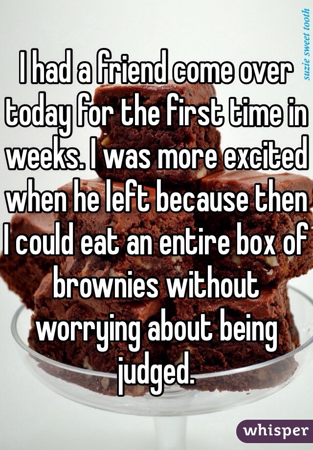 I had a friend come over today for the first time in weeks. I was more excited when he left because then I could eat an entire box of brownies without worrying about being judged. 