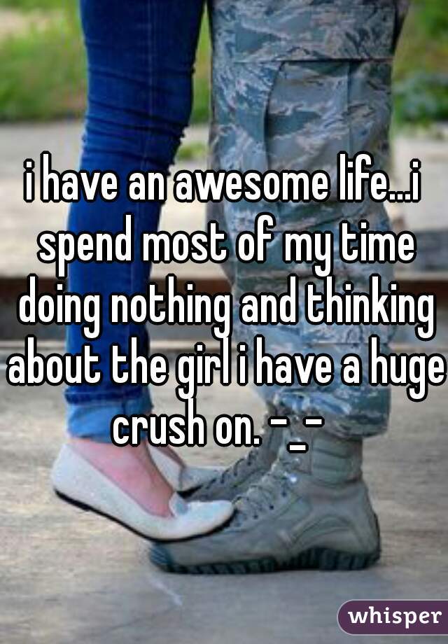 i have an awesome life...i spend most of my time doing nothing and thinking about the girl i have a huge crush on. -_-  