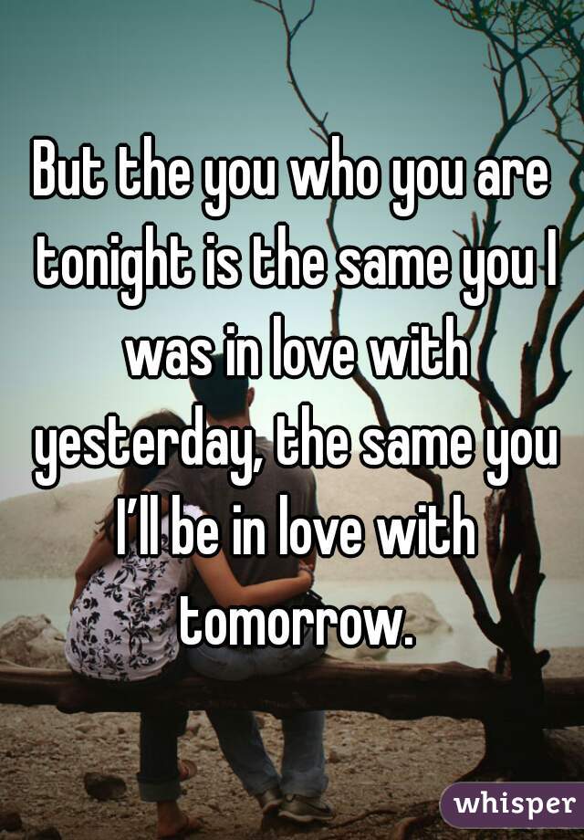 But the you who you are tonight is the same you I was in love with yesterday, the same you I’ll be in love with tomorrow.