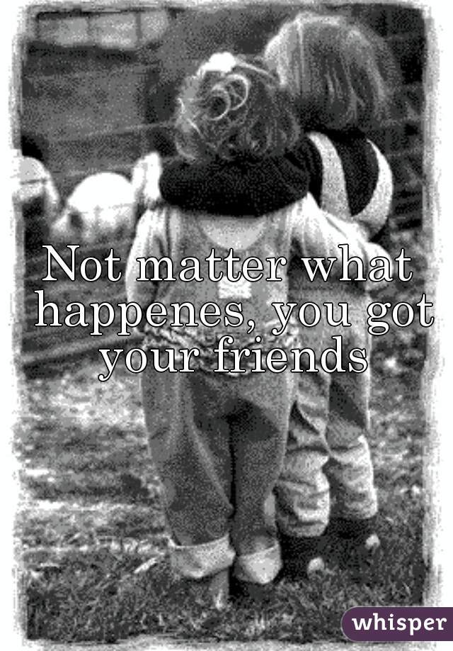 Not matter what happenes, you got your friends