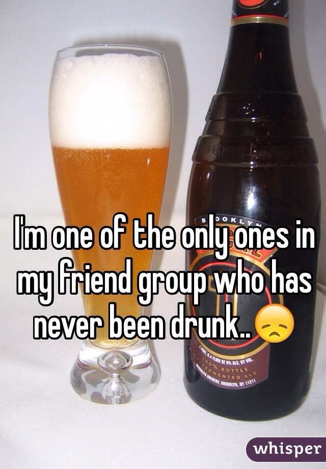 I'm one of the only ones in my friend group who has never been drunk..😞