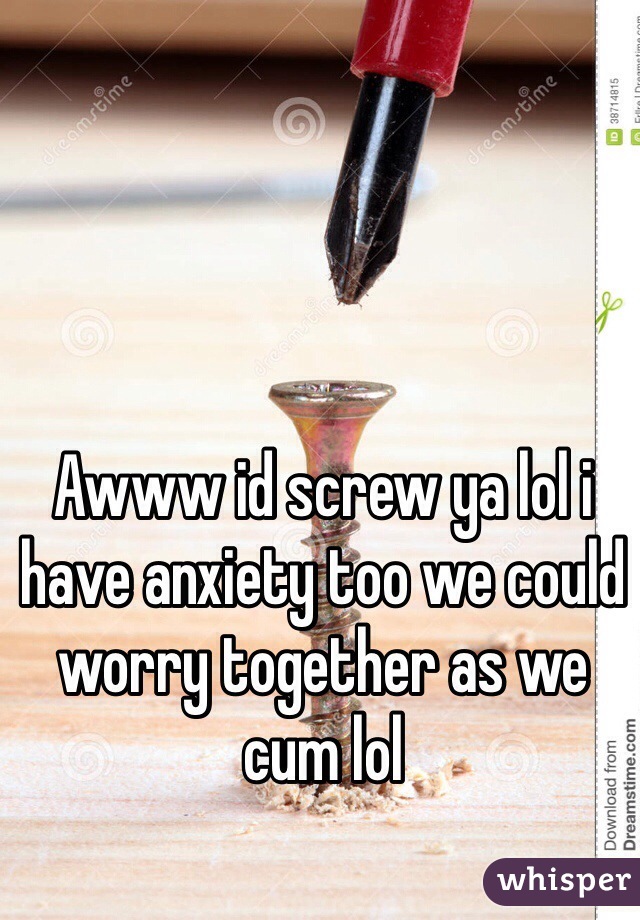 Awww id screw ya lol i have anxiety too we could worry together as we cum lol 