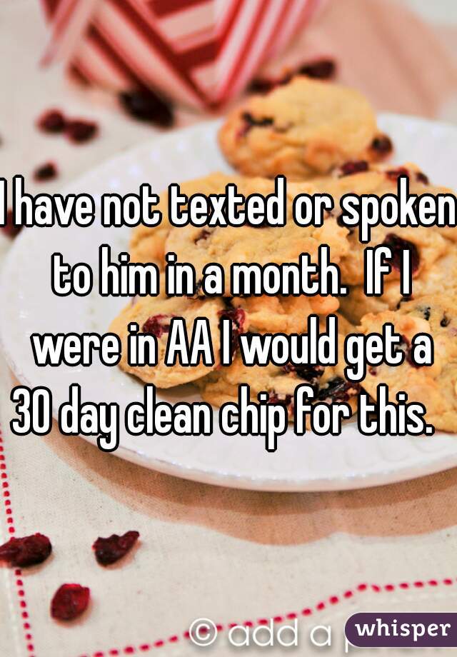 I have not texted or spoken to him in a month.  If I were in AA I would get a 30 day clean chip for this.   