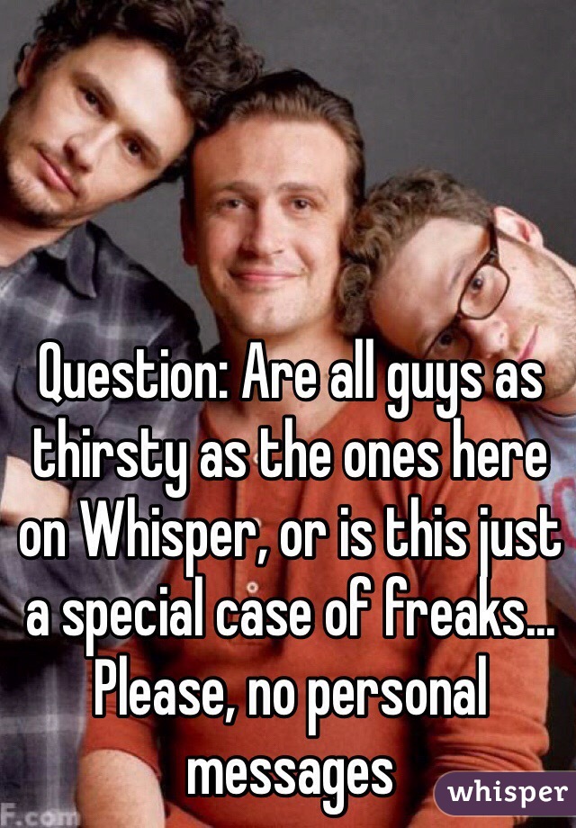 Question: Are all guys as thirsty as the ones here on Whisper, or is this just a special case of freaks... Please, no personal messages