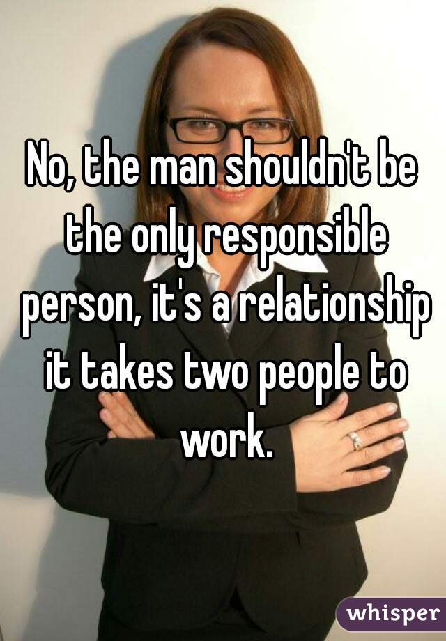 No, the man shouldn't be the only responsible person, it's a relationship it takes two people to work.