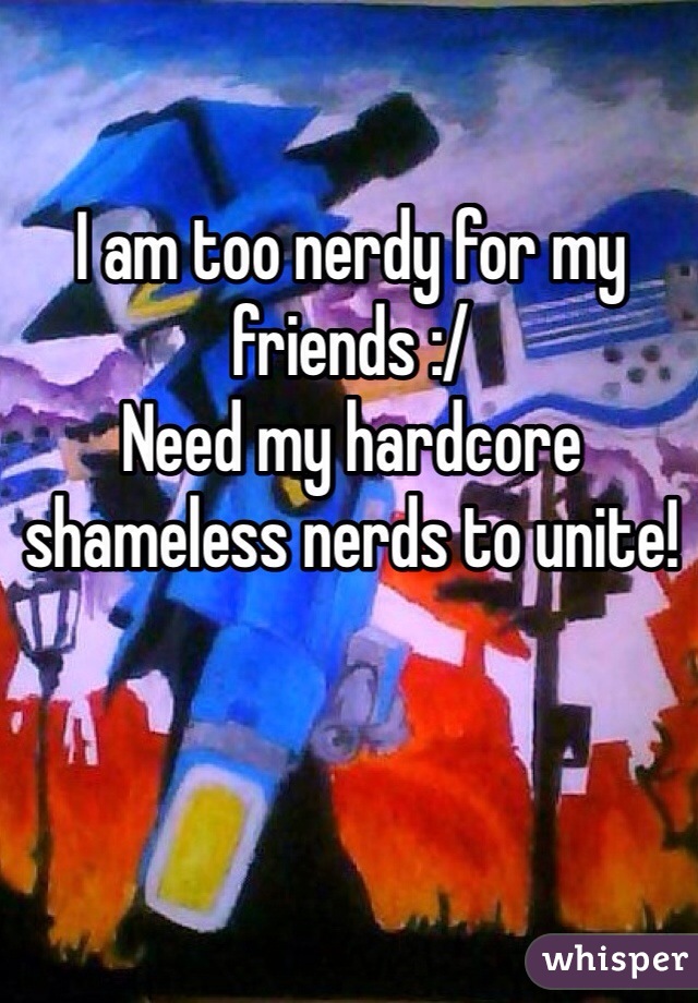 I am too nerdy for my friends :/
Need my hardcore shameless nerds to unite!