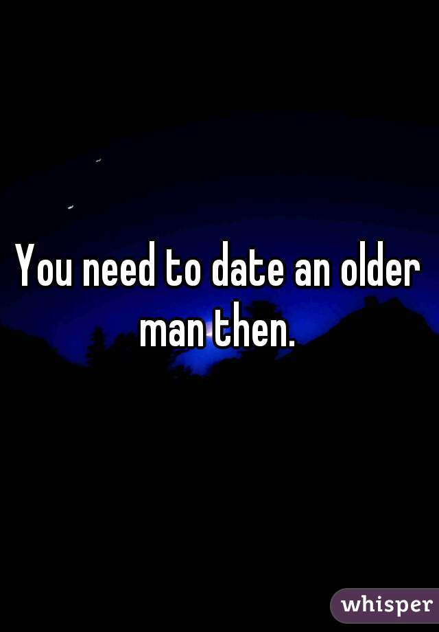 You need to date an older man then. 