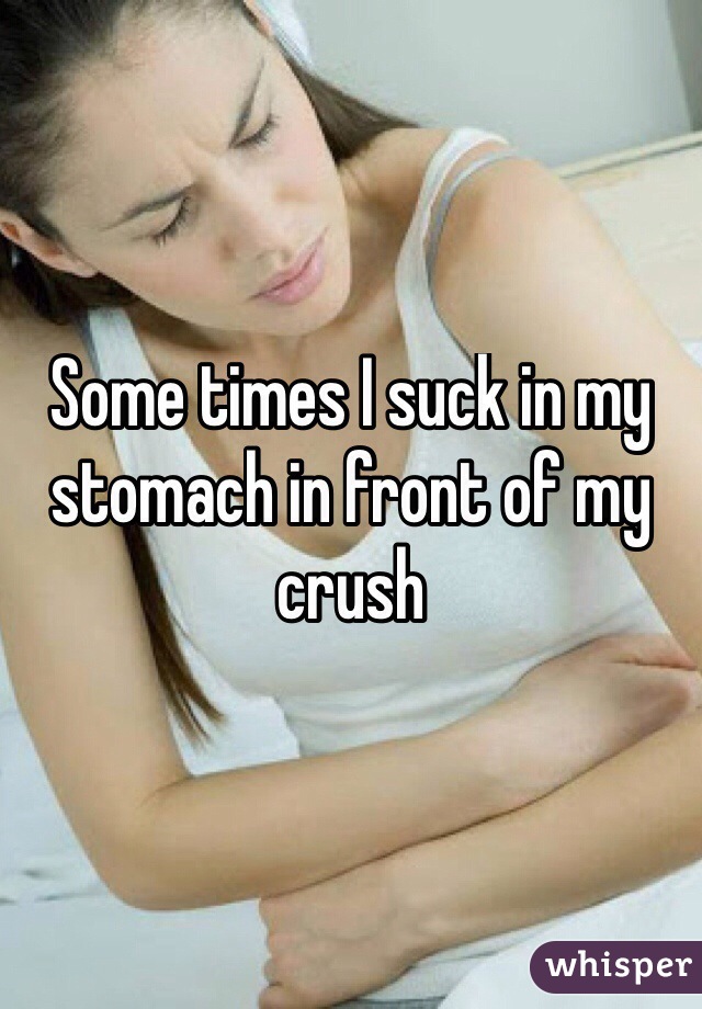 Some times I suck in my stomach in front of my crush
