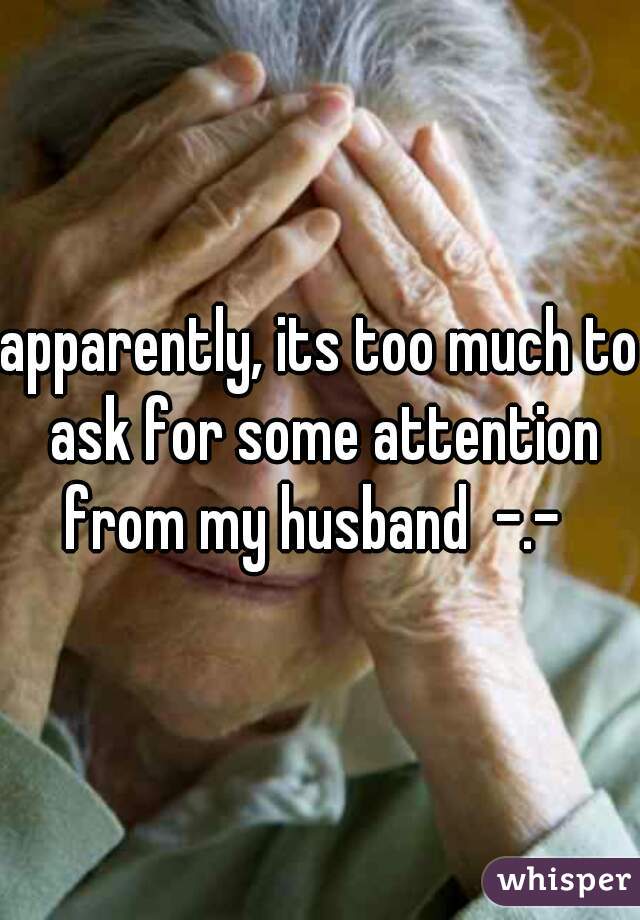 apparently, its too much to ask for some attention from my husband  -.-  