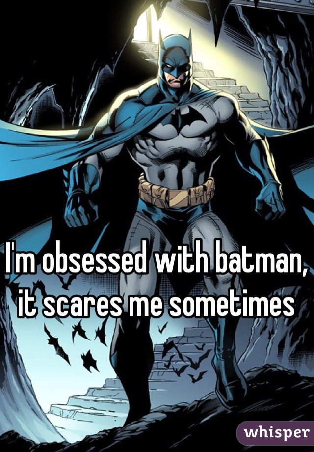 I'm obsessed with batman, it scares me sometimes
