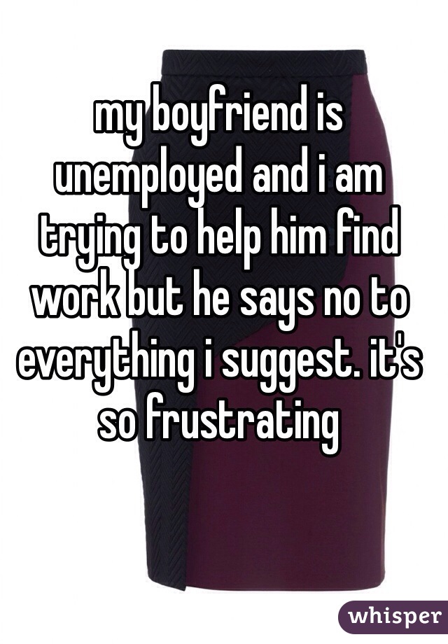 my boyfriend is unemployed and i am trying to help him find work but he says no to everything i suggest. it's so frustrating