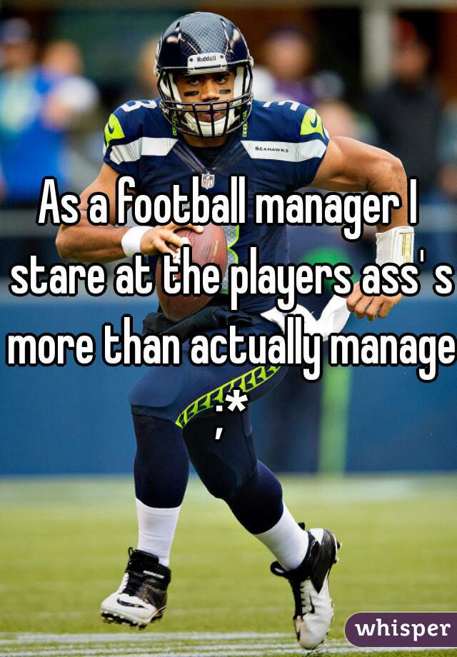 As a football manager I stare at the players ass' s more than actually manage ;*