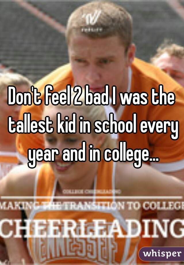 Don't feel 2 bad I was the tallest kid in school every year and in college...