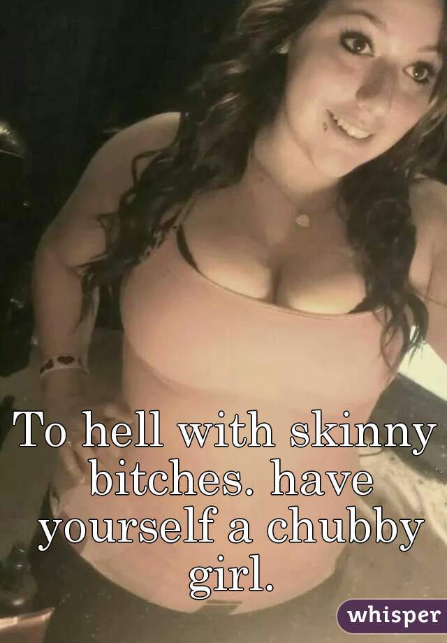 To hell with skinny bitches. have yourself a chubby girl.