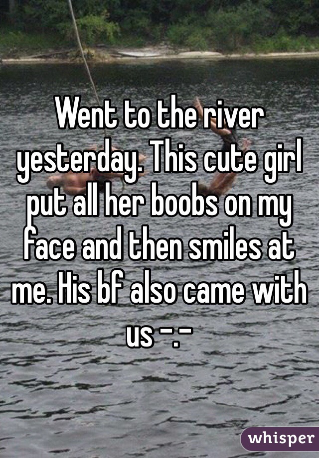Went to the river yesterday. This cute girl put all her boobs on my face and then smiles at me. His bf also came with us -.-