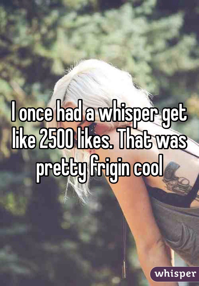 I once had a whisper get like 2500 likes. That was pretty frigin cool