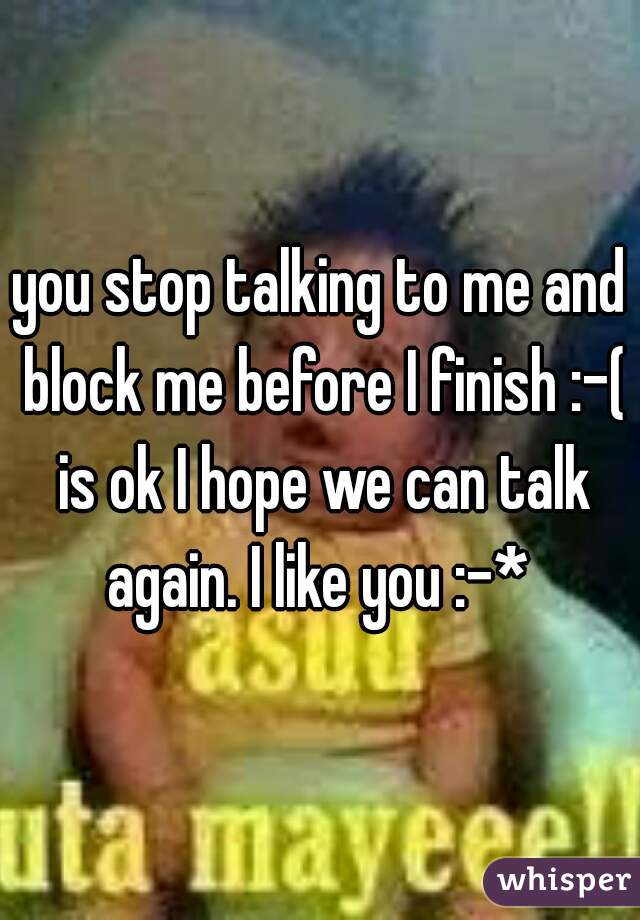 you stop talking to me and block me before I finish :-( is ok I hope we can talk again. I like you :-* 