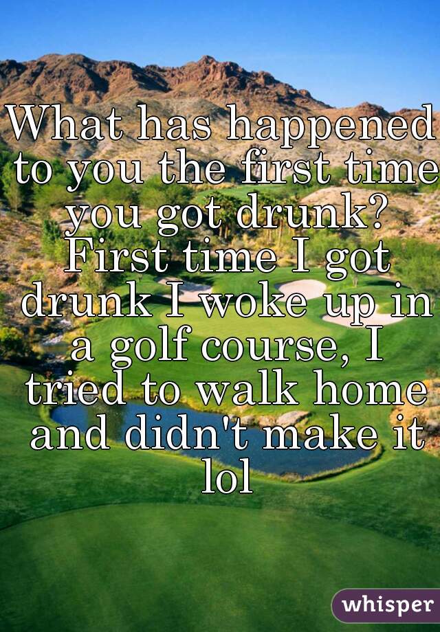 What has happened to you the first time you got drunk? First time I got drunk I woke up in a golf course, I tried to walk home and didn't make it lol