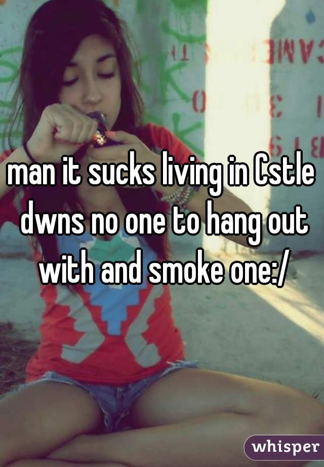 man it sucks living in Cstle dwns no one to hang out with and smoke one:/