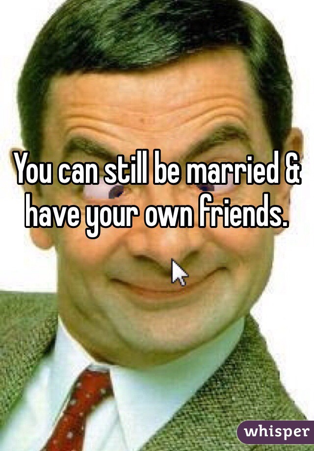 You can still be married & have your own friends. 