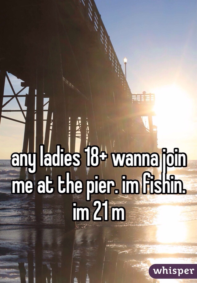 any ladies 18+ wanna join me at the pier. im fishin. im 21 m
