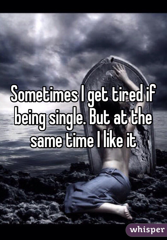 Sometimes I get tired if being single. But at the same time I like it 