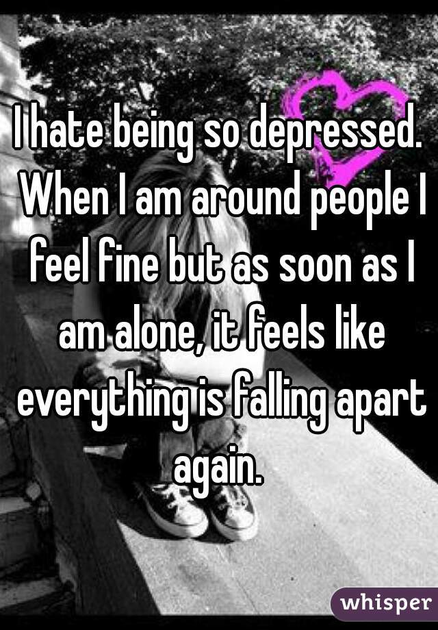 I hate being so depressed. When I am around people I feel fine but as soon as I am alone, it feels like everything is falling apart again. 