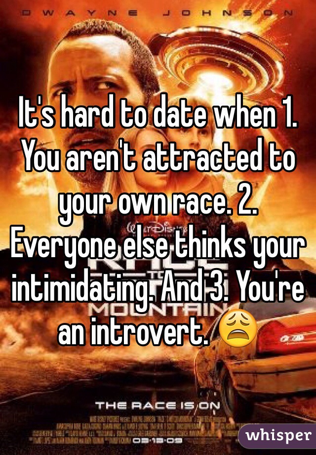 It's hard to date when 1. You aren't attracted to your own race. 2. Everyone else thinks your intimidating. And 3. You're an introvert. 😩