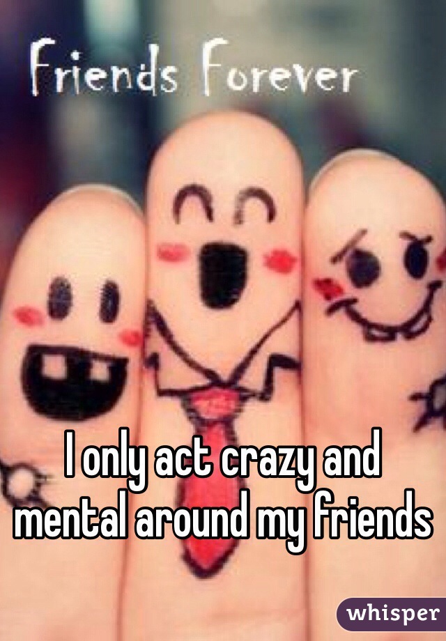 I only act crazy and mental around my friends