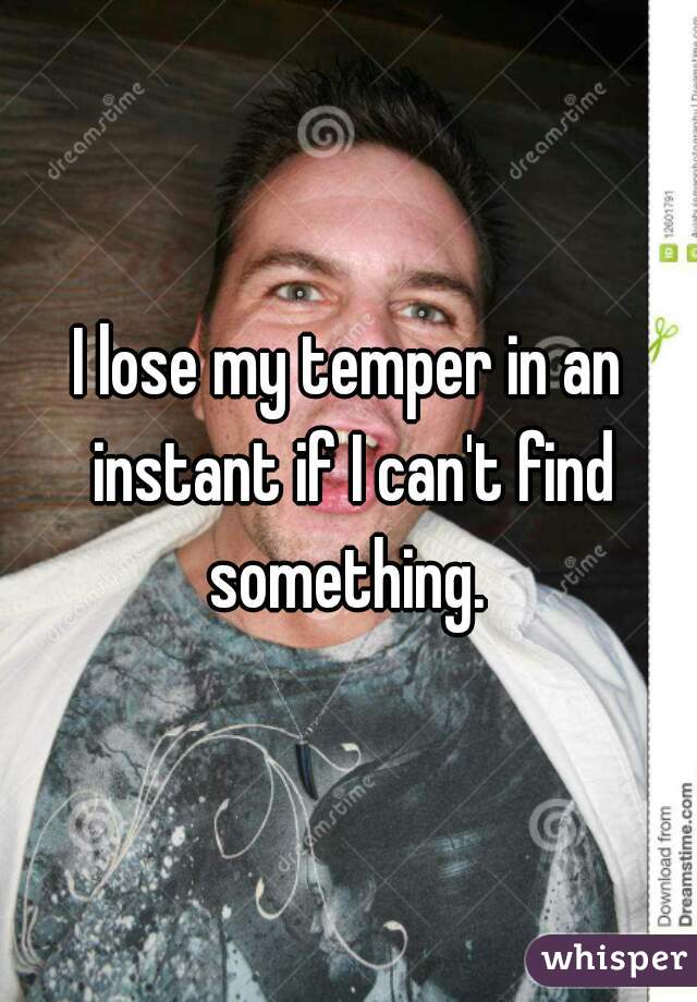 I lose my temper in an instant if I can't find something. 