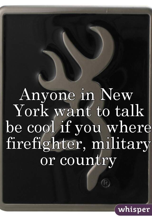 Anyone in New York want to talk be cool if you where firefighter, military or country