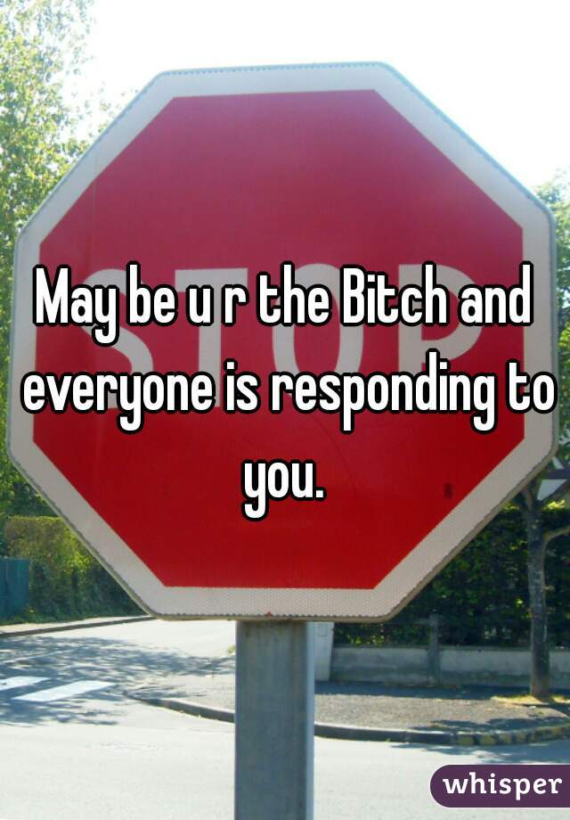 May be u r the Bitch and everyone is responding to you. 