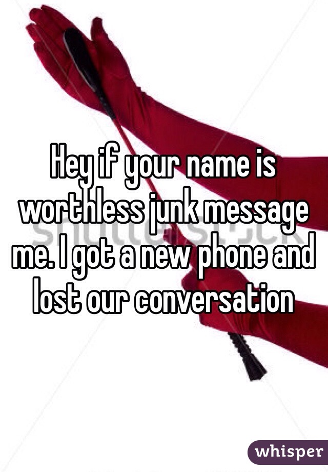 Hey if your name is worthless junk message me. I got a new phone and lost our conversation 