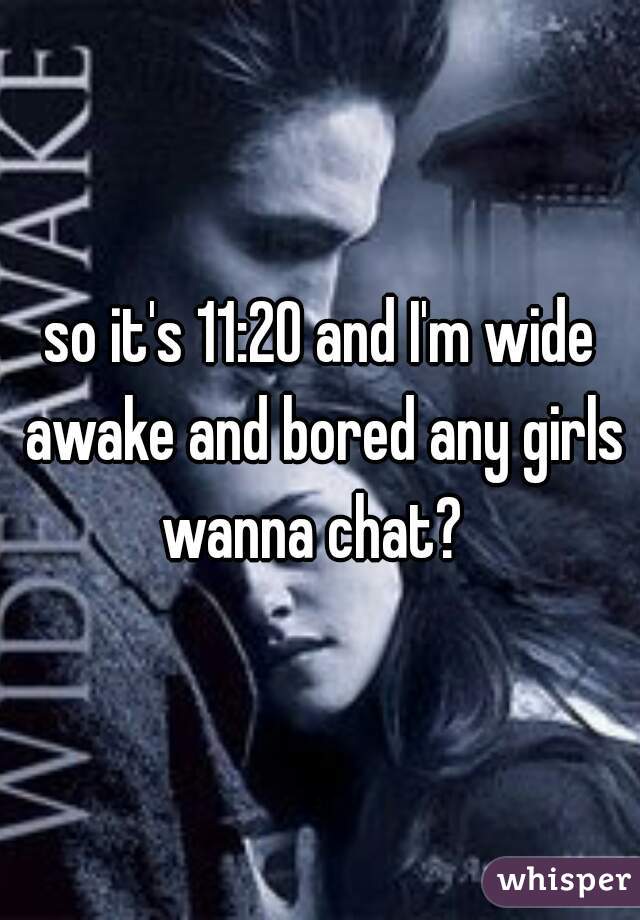 so it's 11:20 and I'm wide awake and bored any girls wanna chat?  
