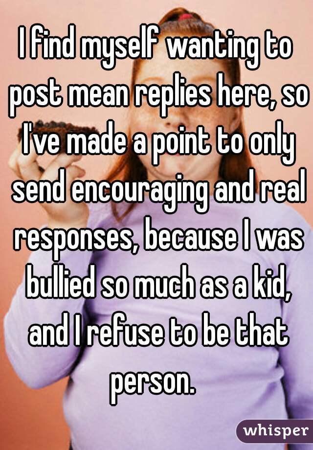 I find myself wanting to post mean replies here, so I've made a point to only send encouraging and real responses, because I was bullied so much as a kid, and I refuse to be that person.  