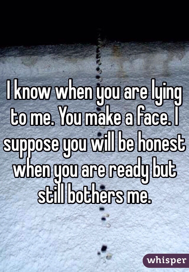 I know when you are lying to me. You make a face. I suppose you will be honest when you are ready but still bothers me. 