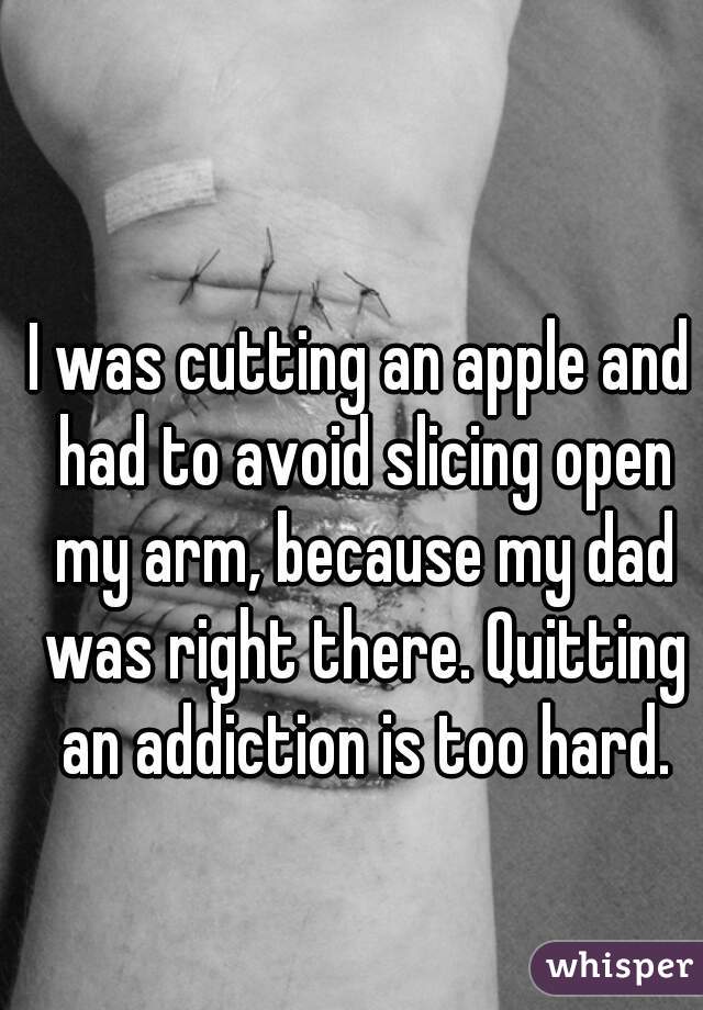 I was cutting an apple and had to avoid slicing open my arm, because my dad was right there. Quitting an addiction is too hard.