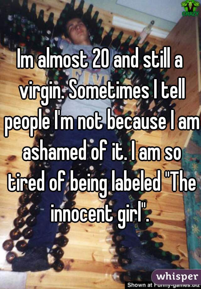 Im almost 20 and still a virgin. Sometimes I tell people I'm not because I am ashamed of it. I am so tired of being labeled "The innocent girl". 