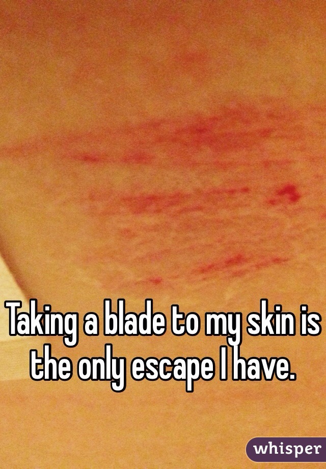 Taking a blade to my skin is the only escape I have.