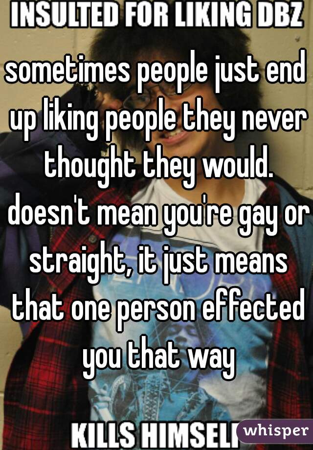 sometimes people just end up liking people they never thought they would. doesn't mean you're gay or straight, it just means that one person effected you that way
