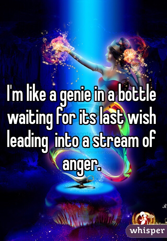 I'm like a genie in a bottle waiting for its last wish leading  into a stream of anger. 